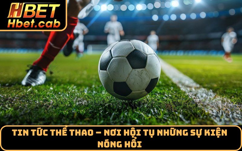 Tin tức thể thao – nơi hội tụ những sự kiện nóng hổi